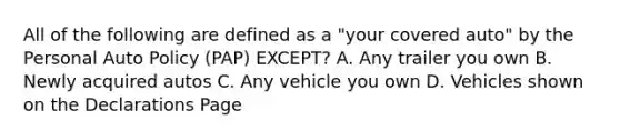 All of the following are defined as a "your covered auto" by the Personal Auto Policy (PAP) EXCEPT? A. Any trailer you own B. Newly acquired autos C. Any vehicle you own D. Vehicles shown on the Declarations Page