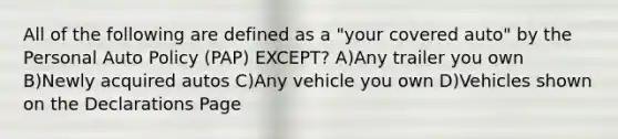 All of the following are defined as a "your covered auto" by the Personal Auto Policy (PAP) EXCEPT? A)Any trailer you own B)Newly acquired autos C)Any vehicle you own D)Vehicles shown on the Declarations Page