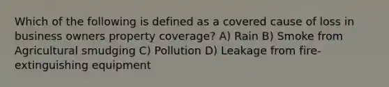 Which of the following is defined as a covered cause of loss in business owners property coverage? A) Rain B) Smoke from Agricultural smudging C) Pollution D) Leakage from fire-extinguishing equipment