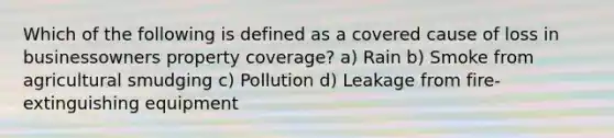 Which of the following is defined as a covered cause of loss in businessowners property coverage? a) Rain b) Smoke from agricultural smudging c) Pollution d) Leakage from fire-extinguishing equipment