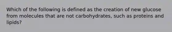 Which of the following is defined as the creation of new glucose from molecules that are not carbohydrates, such as proteins and lipids?