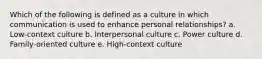 Which of the following is defined as a culture in which communication is used to enhance personal relationships? a. Low-context culture b. Interpersonal culture c. Power culture d. Family-oriented culture e. High-context culture