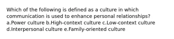 Which of the following is defined as a culture in which communication is used to enhance personal relationships? a.Power culture b.High-context culture c.Low-context culture d.Interpersonal culture e.Family-oriented culture