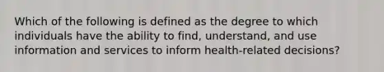 Which of the following is defined as the degree to which individuals have the ability to find, understand, and use information and services to inform health-related decisions?