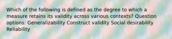 Which of the following is defined as the degree to which a measure retains its validity across various contexts? Question options: Generalizability Construct validity Social desirability Reliability