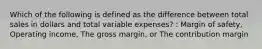 Which of the following is defined as the difference between total sales in dollars and total variable expenses? : Margin of safety, Operating income, The gross margin, or The contribution margin