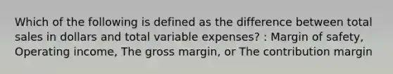 Which of the following is defined as the difference between total sales in dollars and total variable expenses? : <a href='https://www.questionai.com/knowledge/kzdyOdD4hN-margin-of-safety' class='anchor-knowledge'>margin of safety</a>, Operating income, The gross margin, or The contribution margin