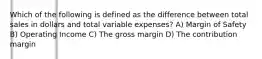 Which of the following is defined as the difference between total sales in dollars and total variable expenses? A) Margin of Safety B) Operating Income C) The gross margin D) The contribution margin