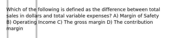 Which of the following is defined as the difference between total sales in dollars and total variable expenses? A) Margin of Safety B) Operating Income C) The gross margin D) The contribution margin