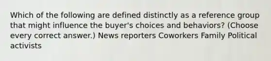 Which of the following are defined distinctly as a reference group that might influence the buyer's choices and behaviors? (Choose every correct answer.) News reporters Coworkers Family Political activists