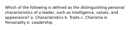 Which of the following is defined as the distinguishing personal characteristics of a leader, such as intelligence, values, and appearance? a. Characteristics b. Traits c. Charisma d. Personality e. Leadership