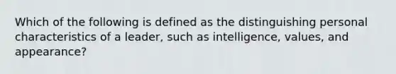 Which of the following is defined as the distinguishing personal characteristics of a leader, such as intelligence, values, and appearance?