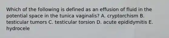 Which of the following is defined as an effusion of fluid in the potential space in the tunica vaginalis? A. cryptorchism B. testicular tumors C. testicular torsion D. acute epididymitis E. hydrocele