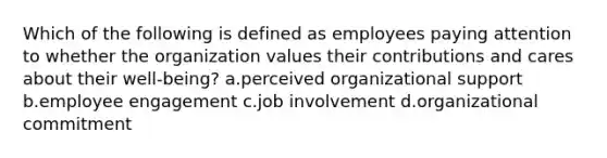 Which of the following is defined as employees paying attention to whether the organization values their contributions and cares about their well-being? a.perceived organizational support b.employee engagement c.job involvement d.organizational commitment