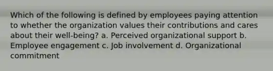 Which of the following is defined by employees paying attention to whether the organization values their contributions and cares about their well-being? a. Perceived organizational support b. Employee engagement c. Job involvement d. Organizational commitment