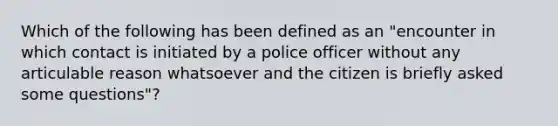 Which of the following has been defined as an "encounter in which contact is initiated by a police officer without any articulable reason whatsoever and the citizen is briefly asked some questions"?