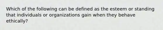 Which of the following can be defined as the esteem or standing that individuals or organizations gain when they behave ethically?