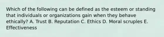 Which of the following can be defined as the esteem or standing that individuals or organizations gain when they behave ethically? A. Trust B. Reputation C. Ethics D. Moral scruples E. Effectiveness