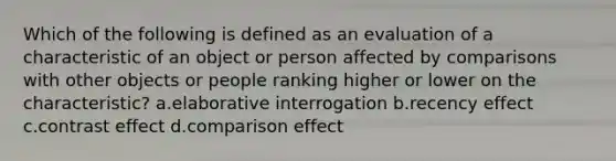 Which of the following is defined as an evaluation of a characteristic of an object or person affected by comparisons with other objects or people ranking higher or lower on the characteristic? a.elaborative interrogation b.recency effect c.contrast effect d.comparison effect