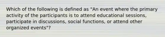 Which of the following is defined as "An event where the primary activity of the participants is to attend educational sessions, participate in discussions, social functions, or attend other organized events"?