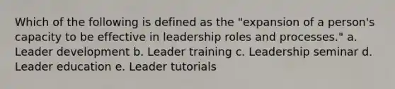 Which of the following is defined as the "expansion of a person's capacity to be effective in leadership roles and processes." a. Leader development b. Leader training c. Leadership seminar d. Leader education e. Leader tutorials