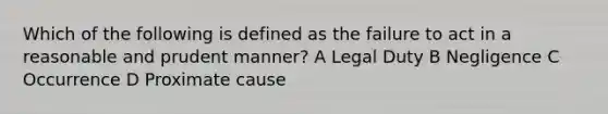 Which of the following is defined as the failure to act in a reasonable and prudent manner? A Legal Duty B Negligence C Occurrence D Proximate cause