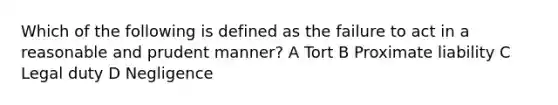 Which of the following is defined as the failure to act in a reasonable and prudent manner? A Tort B Proximate liability C Legal duty D Negligence