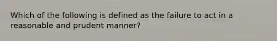 Which of the following is defined as the failure to act in a reasonable and prudent manner?