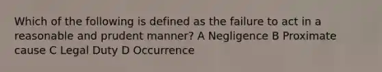 Which of the following is defined as the failure to act in a reasonable and prudent manner? A Negligence B Proximate cause C Legal Duty D Occurrence