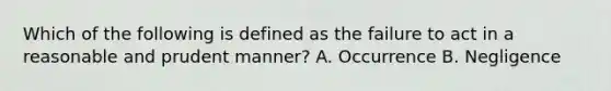 Which of the following is defined as the failure to act in a reasonable and prudent manner? A. Occurrence B. Negligence