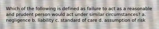 Which of the following is defined as failure to act as a reasonable and prudent person would act under similar circumstances? a. negligence b. liability c. standard of care d. assumption of risk