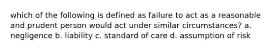 which of the following is defined as failure to act as a reasonable and prudent person would act under similar circumstances? a. negligence b. liability c. standard of care d. assumption of risk