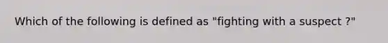 Which of the following is defined as "fighting with a suspect ?"