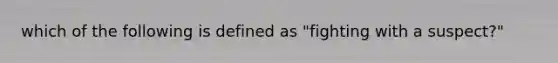 which of the following is defined as "fighting with a suspect?"