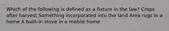 Which of the following is defined as a fixture in the law? Crops after harvest Something incorporated into the land Area rugs in a home A built-in stove in a mobile home