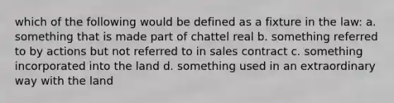 which of the following would be defined as a fixture in the law: a. something that is made part of chattel real b. something referred to by actions but not referred to in sales contract c. something incorporated into the land d. something used in an extraordinary way with the land