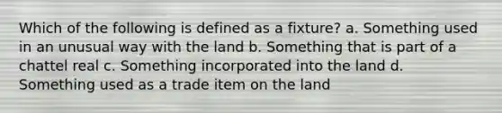 Which of the following is defined as a fixture? a. Something used in an unusual way with the land b. Something that is part of a chattel real c. Something incorporated into the land d. Something used as a trade item on the land