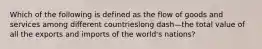 Which of the following is defined as the flow of goods and services among different countrieslong dash—the total value of all the exports and imports of the​ world's nations?