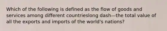 Which of the following is defined as the flow of goods and services among different countrieslong dash—the total value of all the exports and imports of the​ world's nations?