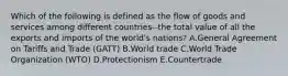 Which of the following is defined as the flow of goods and services among different countries--the total value of all the exports and imports of the​ world's nations? A.General Agreement on Tariffs and Trade​ (GATT) B.World trade C.World Trade Organization​ (WTO) D.Protectionism E.Countertrade