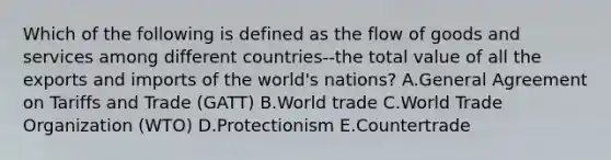 Which of the following is defined as the flow of goods and services among different countries--the total value of all the exports and imports of the​ world's nations? A.General Agreement on Tariffs and Trade​ (GATT) B.World trade C.World Trade Organization​ (WTO) D.Protectionism E.Countertrade