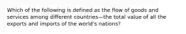 Which of the following is defined as the flow of goods and services among different countries—the total value of all the exports and imports of the​ world's nations?