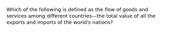 Which of the following is defined as the flow of goods and services among different countries—the total value of all the exports and imports of the​ world's nations?