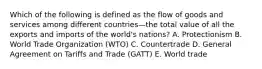 Which of the following is defined as the flow of goods and services among different countries—the total value of all the exports and imports of the​ world's nations? A. Protectionism B. World Trade Organization​ (WTO) C. Countertrade D. General Agreement on Tariffs and Trade​ (GATT) E. World trade