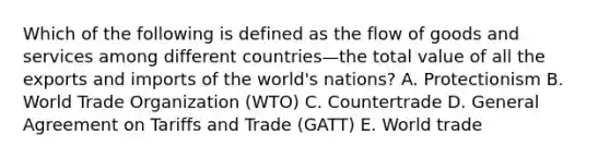 Which of the following is defined as the flow of goods and services among different countries—the total value of all the exports and imports of the​ world's nations? A. Protectionism B. World Trade Organization​ (WTO) C. Countertrade D. General Agreement on Tariffs and Trade​ (GATT) E. World trade