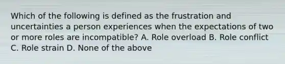 Which of the following is defined as the frustration and uncertainties a person experiences when the expectations of two or more roles are incompatible? A. Role overload B. Role conflict C. Role strain D. None of the above