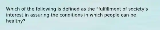 Which of the following is defined as the "fulfillment of society's interest in assuring the conditions in which people can be healthy?