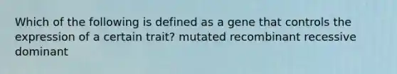 Which of the following is defined as a gene that controls the expression of a certain trait? mutated recombinant recessive dominant