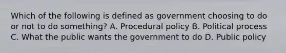 Which of the following is defined as government choosing to do or not to do something? A. Procedural policy B. Political process C. What the public wants the government to do D. Public policy