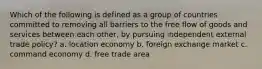 Which of the following is defined as a group of countries committed to removing all barriers to the free flow of goods and services between each other, by pursuing independent external trade policy? a. location economy b. foreign exchange market c. command economy d. free trade area